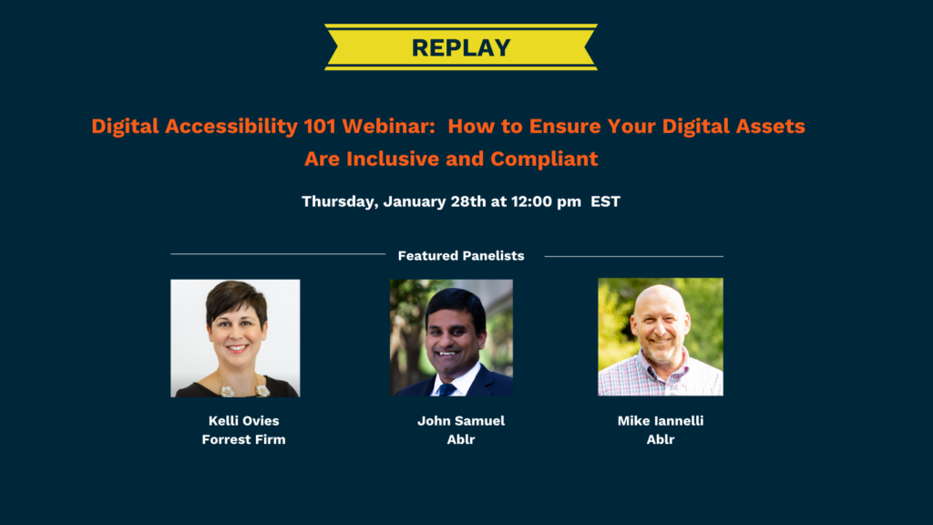 Replay of Digital Accessibility 101 Webinar: How to Ensure Your Digital Assets Are Inclusive and Compliant
Thursday, January 28th at 12:00 PM EST. Featured panelists include Kelli Ovies from Forrest Firm and John Samuel and Mike Iannelli from Ablr.
