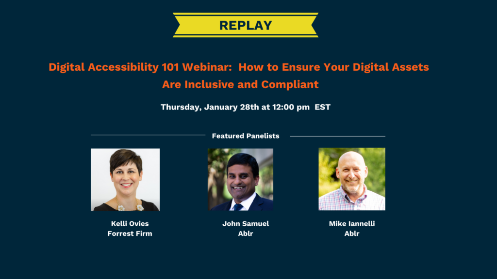Replay of Digital Accessibility 101 Webinar: How to Ensure Your Digital Assets Are Inclusive and Compliant
Thursday, January 28th at 12:00 PM EST. Featured panelists include Kelli Ovies from Forrest Firm and John Samuel and Mike Iannelli from Ablr.